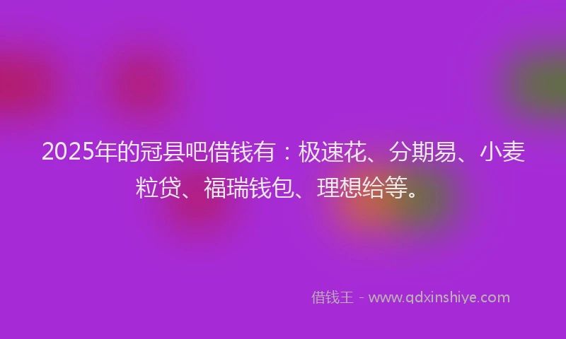 2025年的冠县吧借钱有：极速花、分期易、小麦粒贷、福瑞钱包、理想给等。