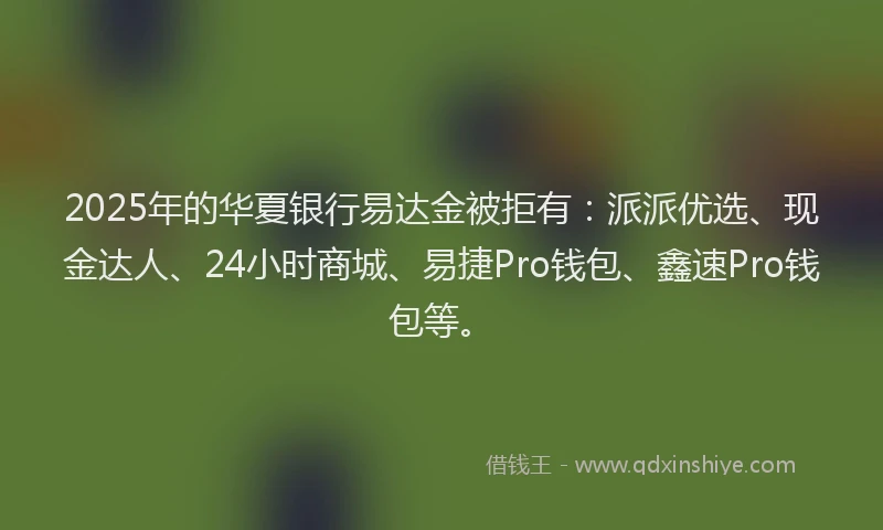 2025年的华夏银行易达金被拒有：派派优选、现金达人、24小时商城、易捷Pro钱包、鑫速Pro钱包等。
