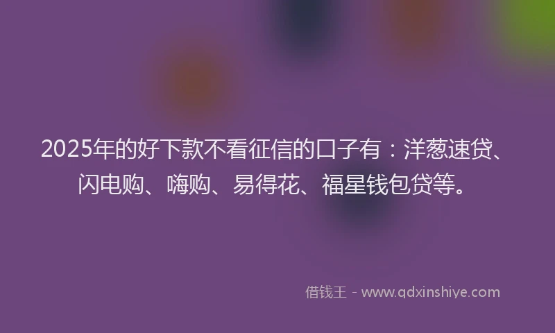 2025年的好下款不看征信的口子有：洋葱速贷、闪电购、嗨购、易得花、福星钱包贷等。