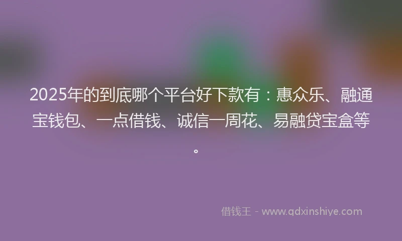 2025年的到底哪个平台好下款有：惠众乐、融通宝钱包、一点借钱、诚信一周花、易融贷宝盒等。