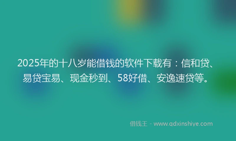 2025年的十八岁能借钱的软件下载有：信和贷、易贷宝易、现金秒到、58好借、安逸速贷等。