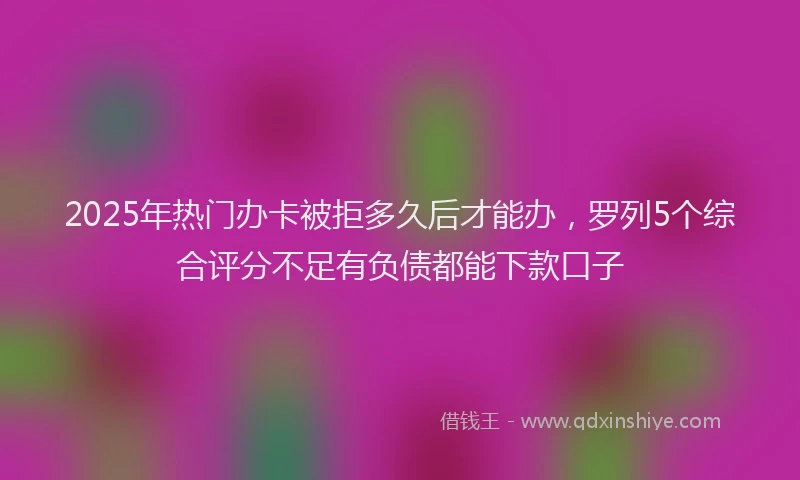 2025年热门办卡被拒多久后才能办，罗列5个综合评分不足有负债都能下款口子