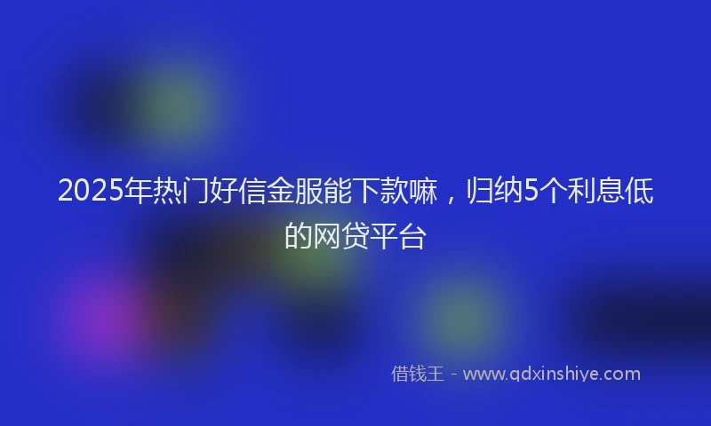 2025年热门好信金服能下款嘛，归纳5个利息低的网贷平台