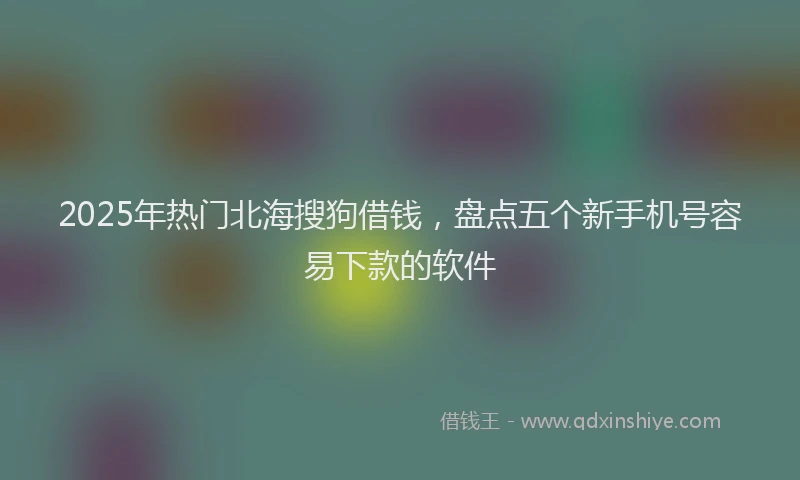 2025年热门北海搜狗借钱，盘点五个新手机号容易下款的软件