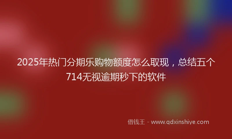 2025年热门分期乐购物额度怎么取现，总结五个714无视逾期秒下的软件