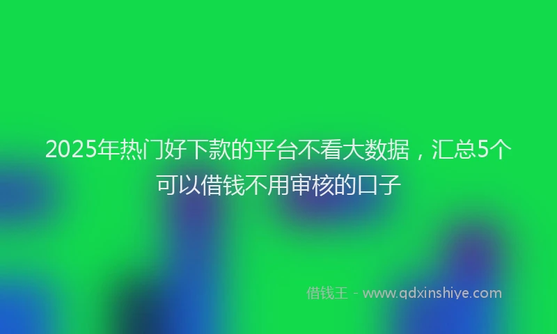 2025年热门好下款的平台不看大数据，汇总5个可以借钱不用审核的口子