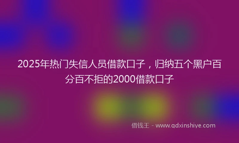 2025年热门失信人员借款口子，归纳五个黑户百分百不拒的2000借款口子
