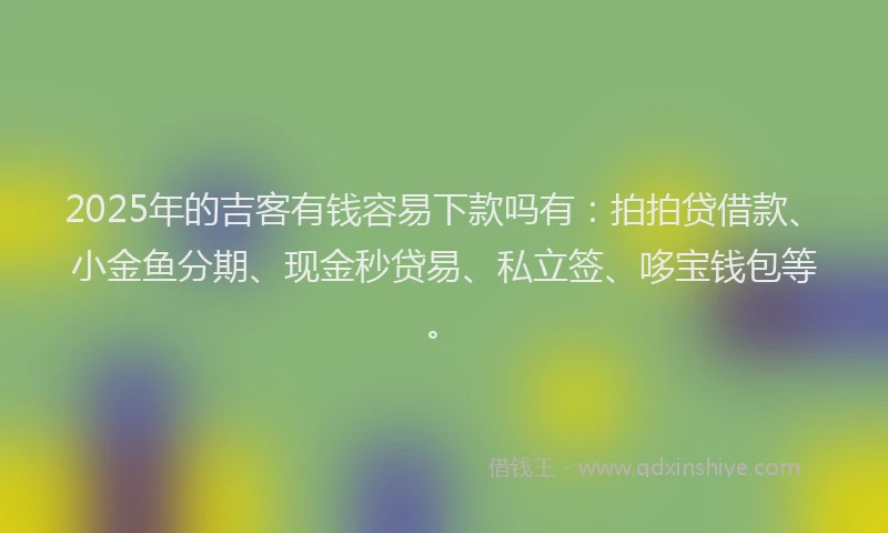 2025年的吉客有钱容易下款吗有：拍拍贷借款、小金鱼分期、现金秒贷易、私立签、哆宝钱包等。