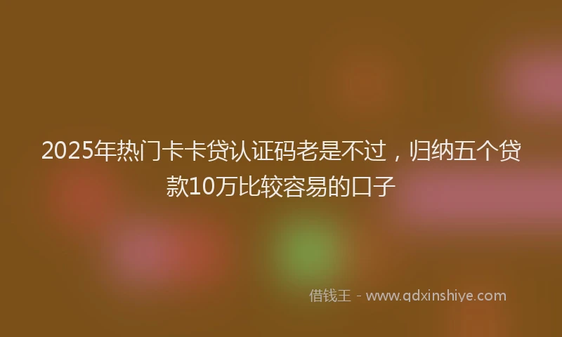 2025年热门卡卡贷认证码老是不过，归纳五个贷款10万比较容易的口子