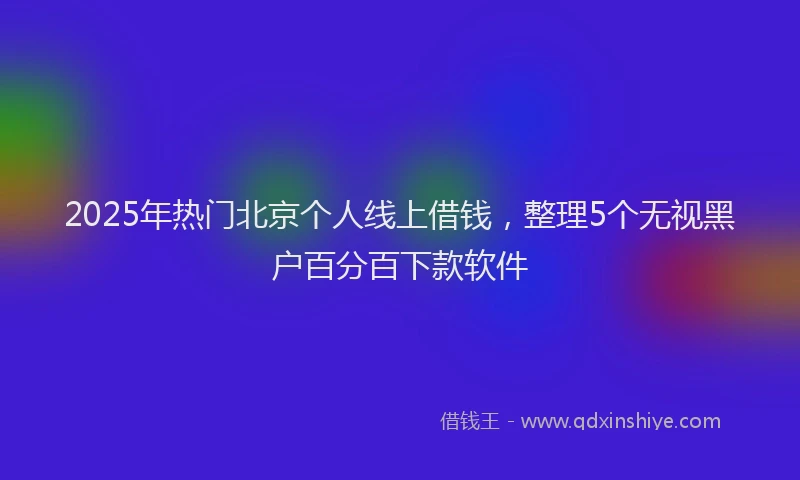 2025年热门北京个人线上借钱，整理5个无视黑户百分百下款软件