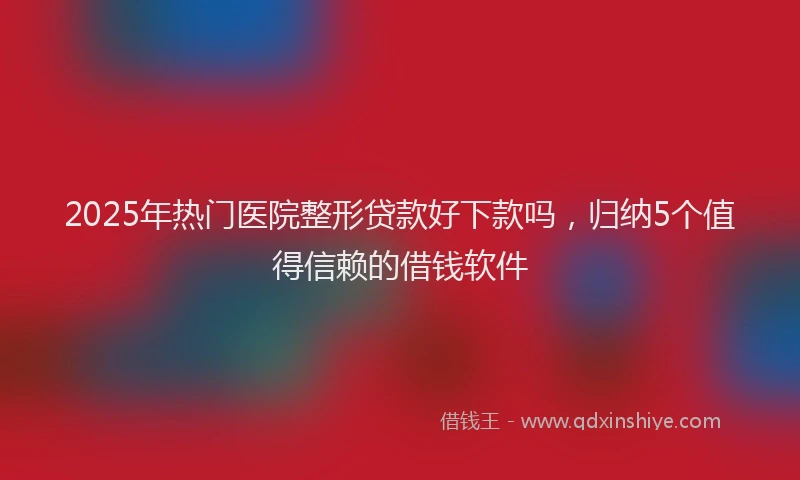 2025年热门医院整形贷款好下款吗，归纳5个值得信赖的借钱软件