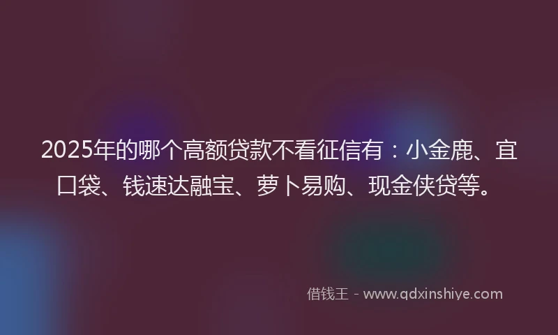 2025年的哪个高额贷款不看征信有：小金鹿、宜口袋、钱速达融宝、萝卜易购、现金侠贷等。