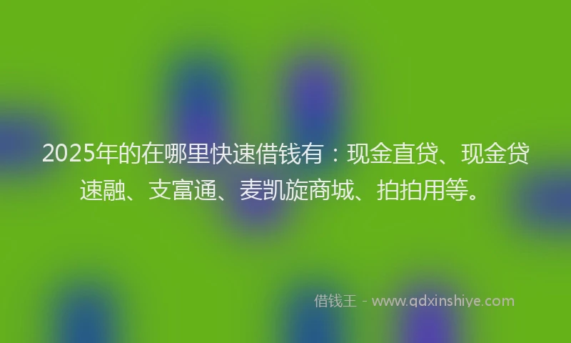 2025年的在哪里快速借钱有：现金直贷、现金贷速融、支富通、麦凯旋商城、拍拍用等。