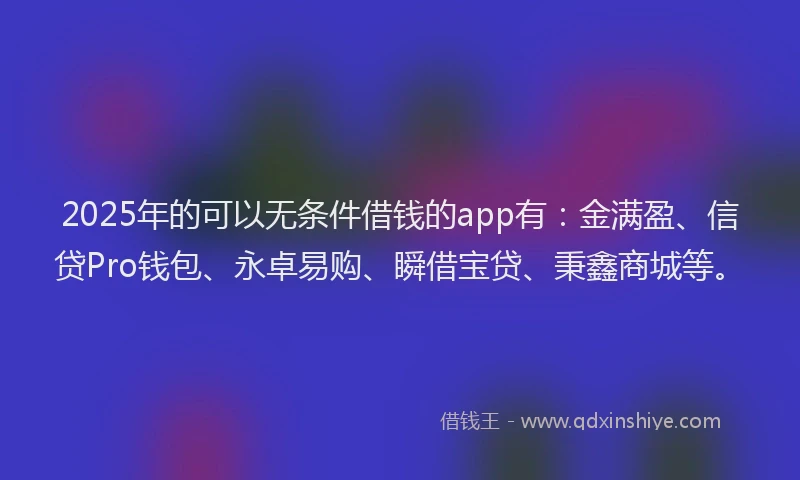2025年的可以无条件借钱的app有：金满盈、信贷Pro钱包、永卓易购、瞬借宝贷、秉鑫商城等。