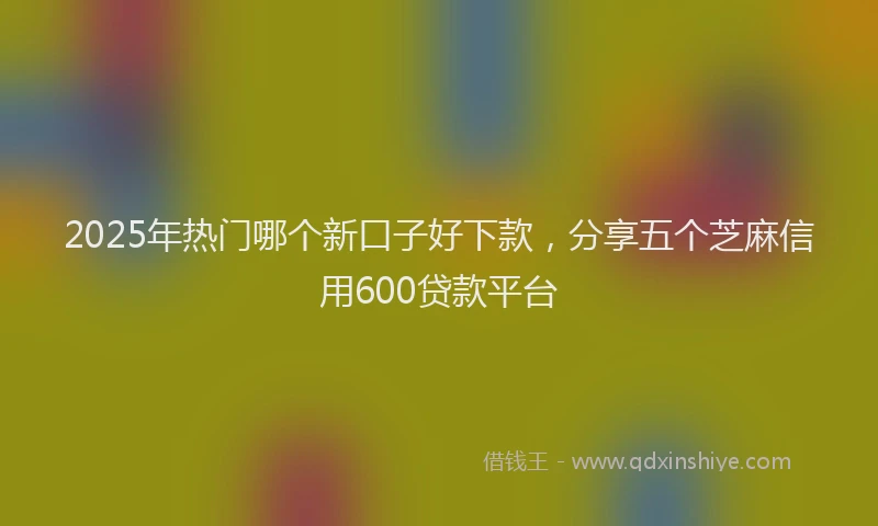 2025年热门哪个新口子好下款，分享五个芝麻信用600贷款平台
