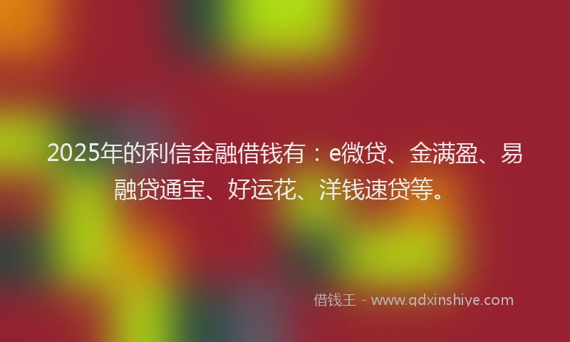 2025年的利信金融借钱有：e微贷、金满盈、易融贷通宝、好运花、洋钱速贷等。