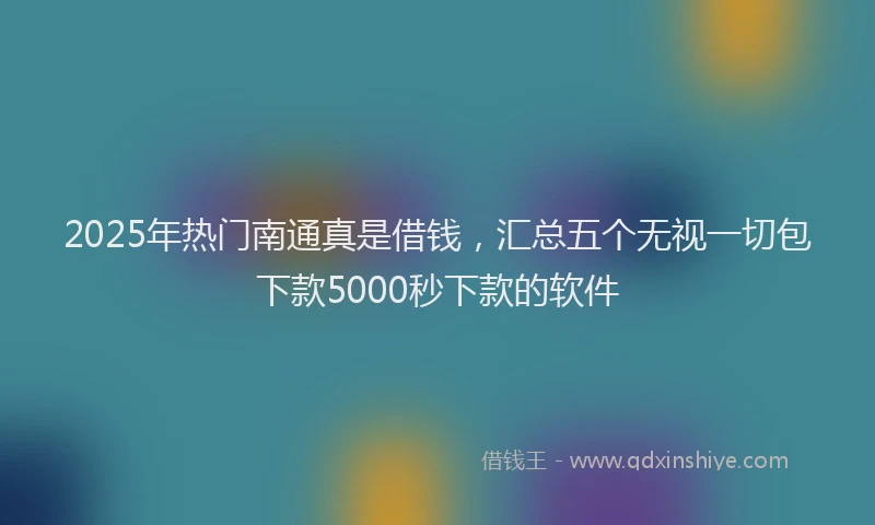 2025年热门南通真是借钱，汇总五个无视一切包下款5000秒下款的软件