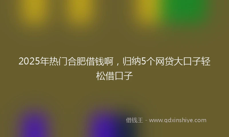 2025年热门合肥借钱啊，归纳5个网贷大口子轻松借口子