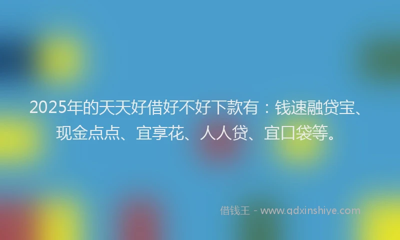 2025年的天天好借好不好下款有：钱速融贷宝、现金点点、宜享花、人人贷、宜口袋等。