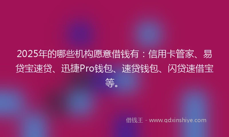 2025年的哪些机构愿意借钱有：信用卡管家、易贷宝速贷、迅捷Pro钱包、速贷钱包、闪贷速借宝等。