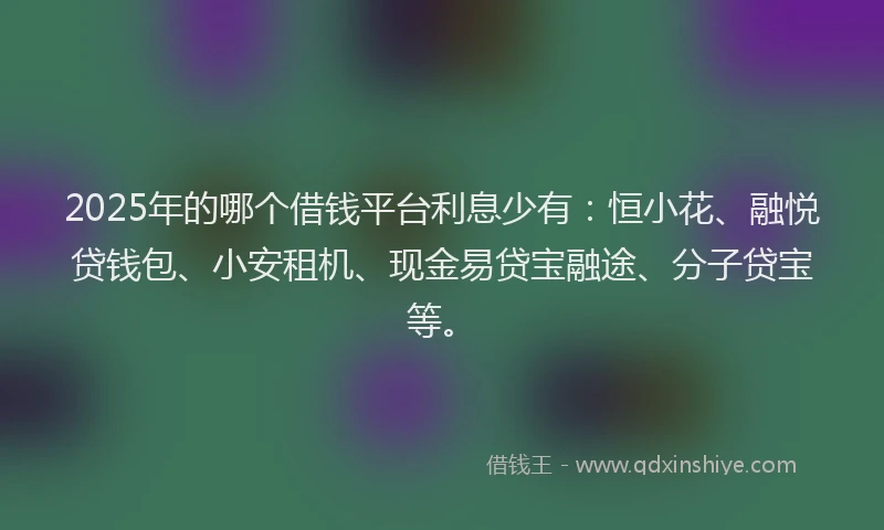 2025年的哪个借钱平台利息少有：恒小花、融悦贷钱包、小安租机、现金易贷宝融途、分子贷宝等。