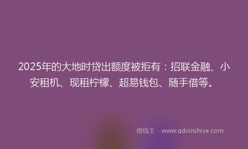 2025年的大地时贷出额度被拒有：招联金融、小安租机、现租柠檬、超易钱包、随手借等。