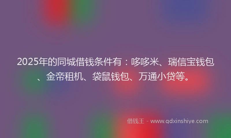 2025年的同城借钱条件有：哆哆米、瑞信宝钱包、金帝租机、袋鼠钱包、万通小贷等。