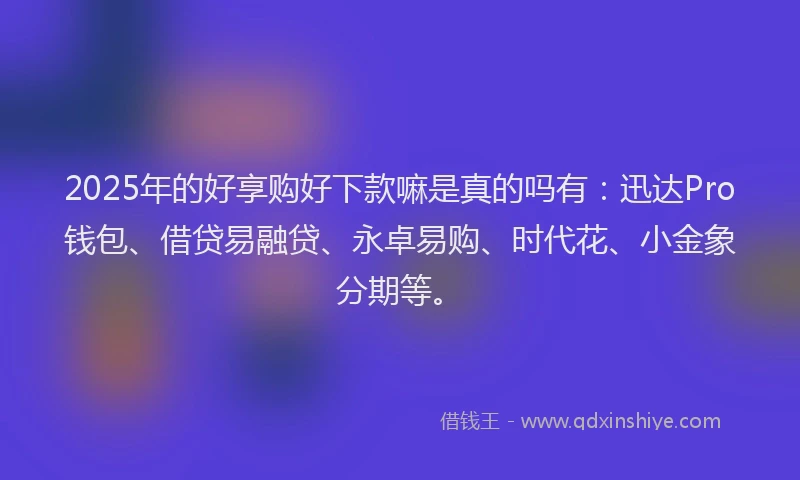 2025年的好享购好下款嘛是真的吗有：迅达Pro钱包、借贷易融贷、永卓易购、时代花、小金象分期等。