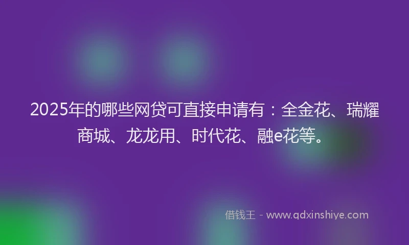2025年的哪些网贷可直接申请有：全金花、瑞耀商城、龙龙用、时代花、融e花等。