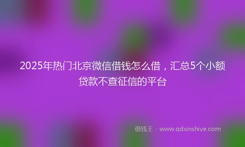 2025年热门北京微信借钱怎么借，汇总5个小额贷款不查征信的平台