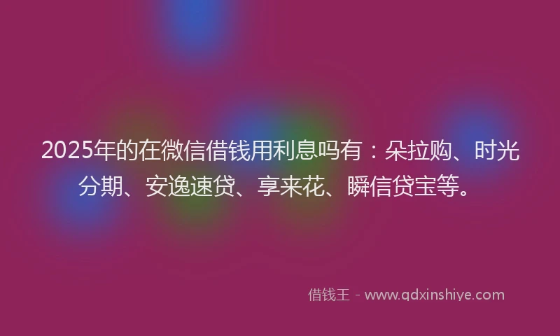 2025年的在微信借钱用利息吗有：朵拉购、时光分期、安逸速贷、享来花、瞬信贷宝等。