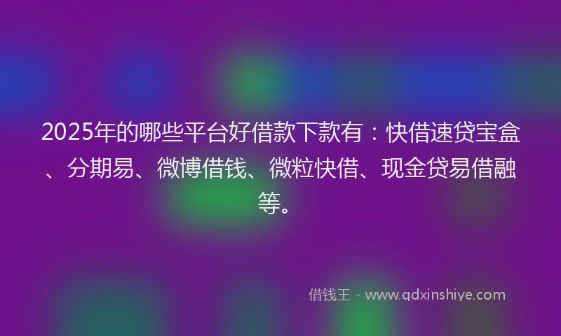 2025年的哪些平台好借款下款有：快借速贷宝盒、分期易、微博借钱、微粒快借、现金贷易借融等。