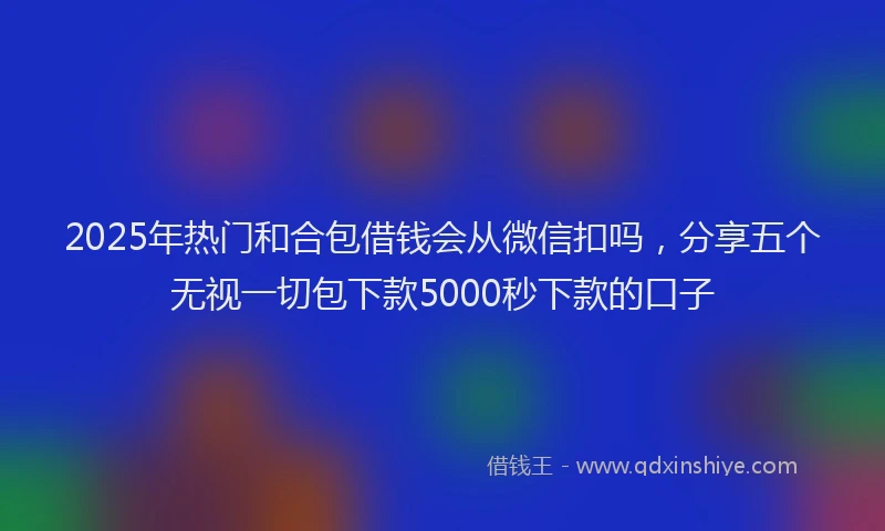 2025年热门和合包借钱会从微信扣吗，分享五个无视一切包下款5000秒下款的口子
