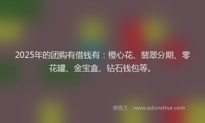 2025年的团购有借钱有：橙心花、翡翠分期、零花罐、金宝盒、钻石钱包等。