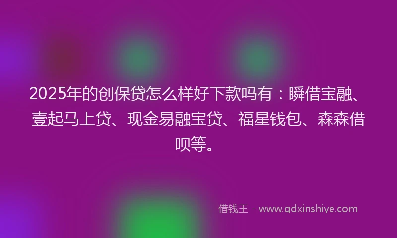 2025年的创保贷怎么样好下款吗有：瞬借宝融、壹起马上贷、现金易融宝贷、福星钱包、森森借呗等。