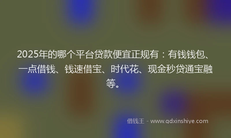 2025年的哪个平台贷款便宜正规有：有钱钱包、一点借钱、钱速借宝、时代花、现金秒贷通宝融等。