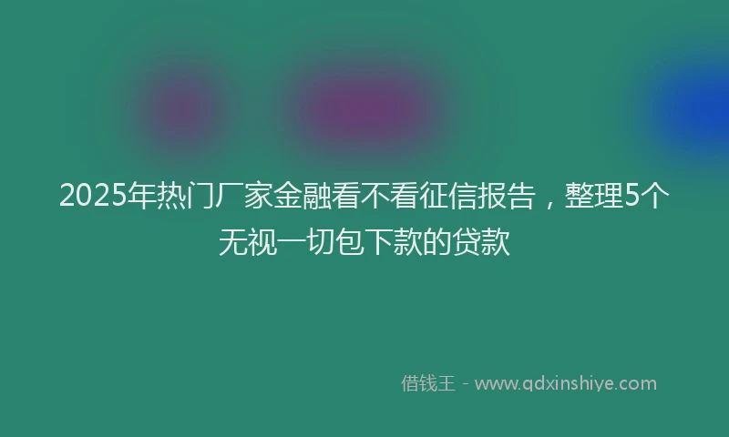 2025年热门厂家金融看不看征信报告，整理5个无视一切包下款的贷款