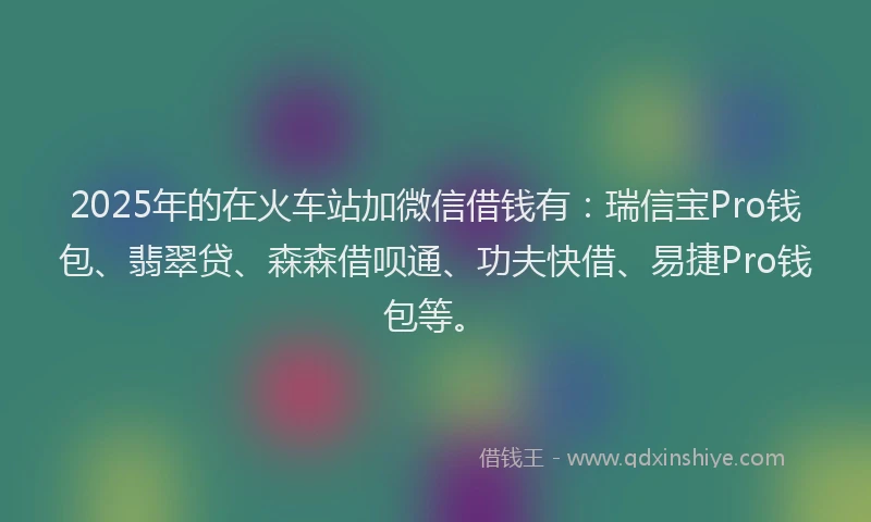 2025年的在火车站加微信借钱有：瑞信宝Pro钱包、翡翠贷、森森借呗通、功夫快借、易捷Pro钱包等。