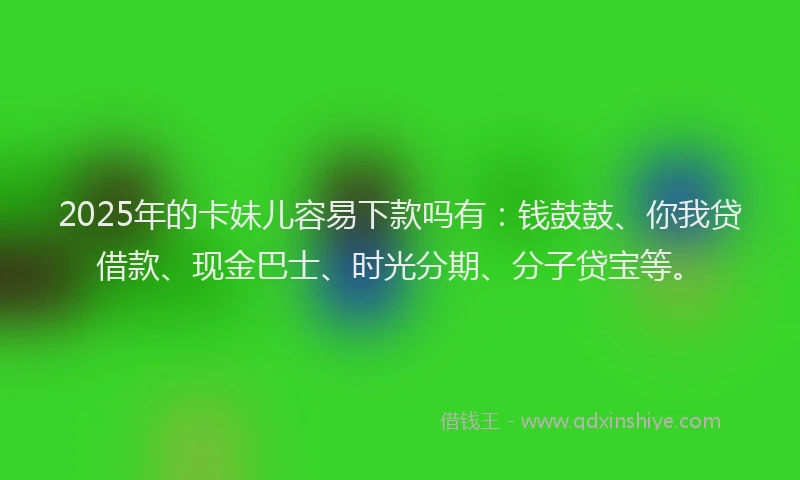 2025年的卡妹儿容易下款吗有：钱鼓鼓、你我贷借款、现金巴士、时光分期、分子贷宝等。