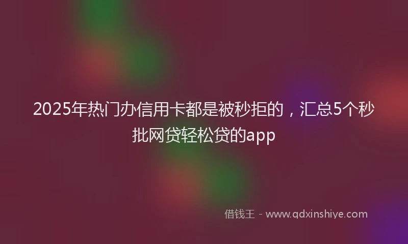 2025年热门办信用卡都是被秒拒的，汇总5个秒批网贷轻松贷的app