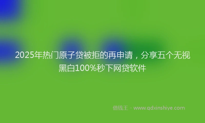 2025年热门原子贷被拒的再申请，分享五个无视黑白100%秒下网贷软件