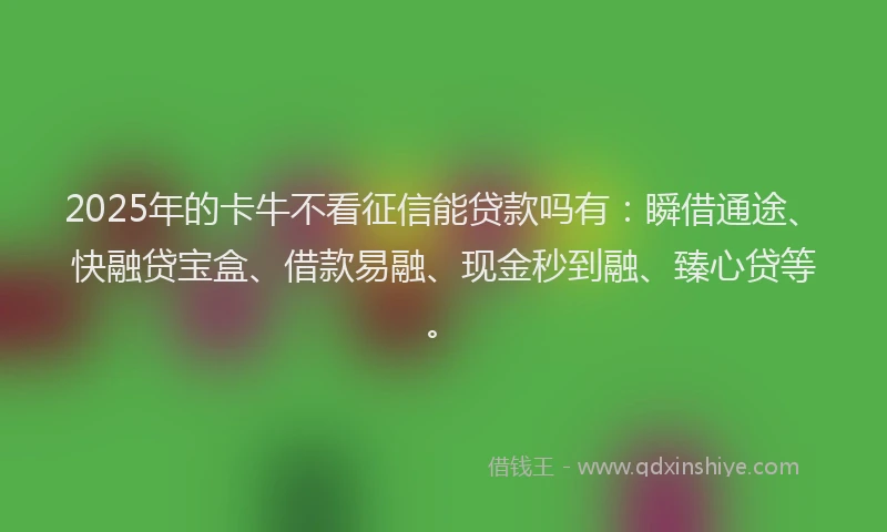 2025年的卡牛不看征信能贷款吗有：瞬借通途、快融贷宝盒、借款易融、现金秒到融、臻心贷等。