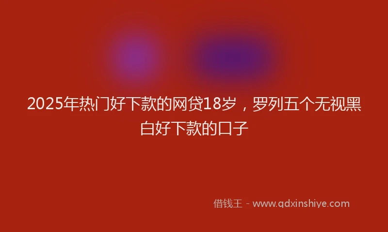 2025年热门好下款的网贷18岁，罗列五个无视黑白好下款的口子