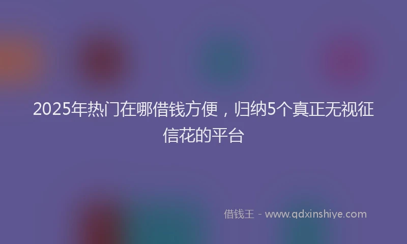 2025年热门在哪借钱方便，归纳5个真正无视征信花的平台