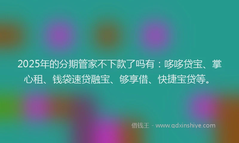 2025年的分期管家不下款了吗有：哆哆贷宝、掌心租、钱袋速贷融宝、够享借、快捷宝贷等。