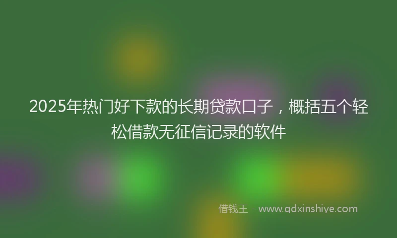 2025年热门好下款的长期贷款口子，概括五个轻松借款无征信记录的软件