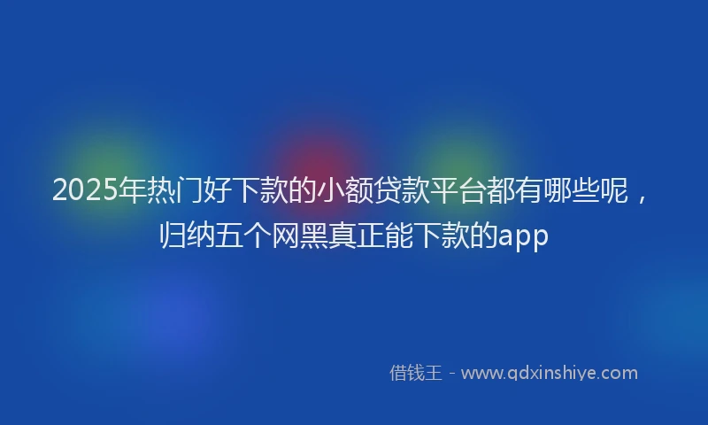 2025年热门好下款的小额贷款平台都有哪些呢，归纳五个网黑真正能下款的app