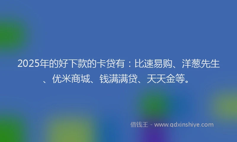 2025年的好下款的卡贷有：比速易购、洋葱先生、优米商城、钱满满贷、天天金等。