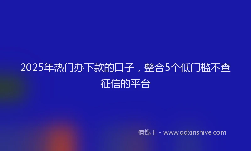 2025年热门办下款的口子，整合5个低门槛不查征信的平台