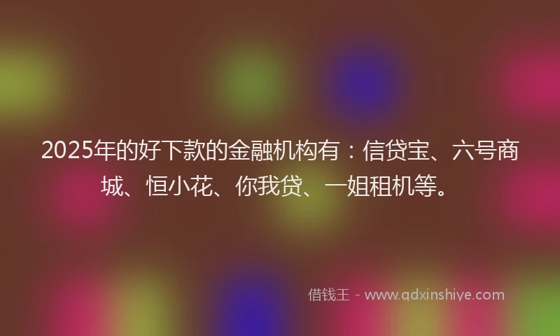 2025年的好下款的金融机构有：信贷宝、六号商城、恒小花、你我贷、一姐租机等。